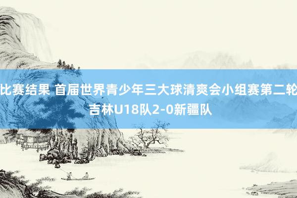 比赛结果 首届世界青少年三大球清爽会小组赛第二轮 吉林U18队2-0新疆队