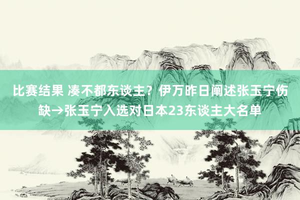 比赛结果 凑不都东谈主？伊万昨日阐述张玉宁伤缺→张玉宁入选对日本23东谈主大名单