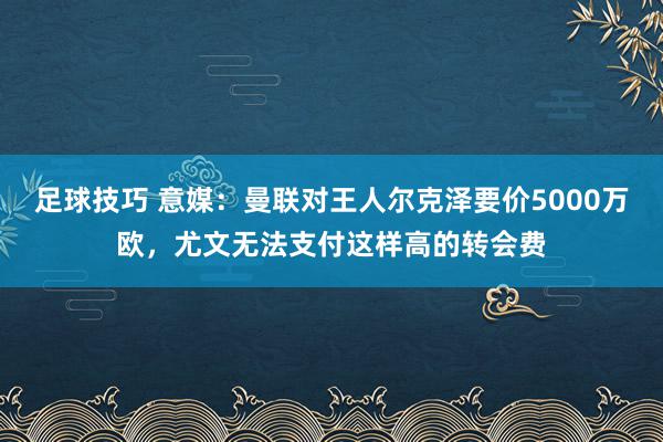 足球技巧 意媒：曼联对王人尔克泽要价5000万欧，尤文无法支付这样高的转会费