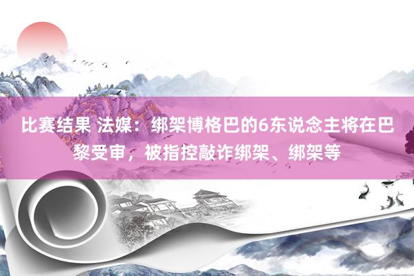 比赛结果 法媒：绑架博格巴的6东说念主将在巴黎受审，被指控敲诈绑架、绑架等