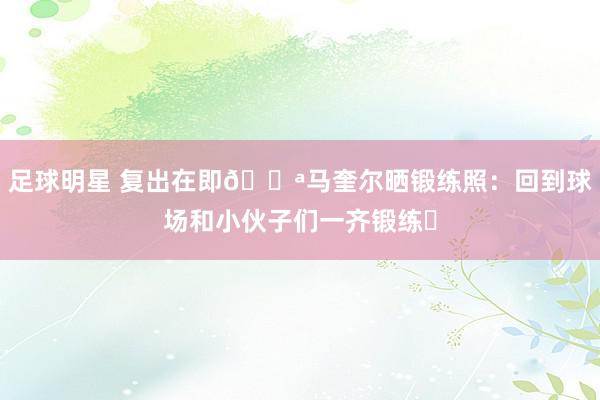 足球明星 复出在即💪马奎尔晒锻练照：回到球场和小伙子们一齐锻练❤