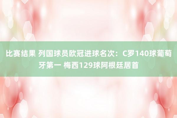 比赛结果 列国球员欧冠进球名次：C罗140球葡萄牙第一 梅西129球阿根廷居首