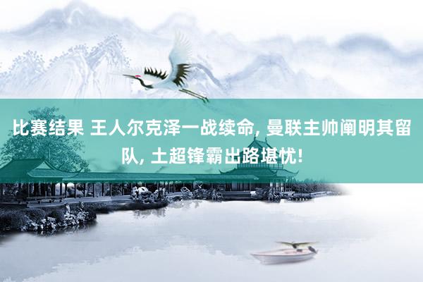 比赛结果 王人尔克泽一战续命, 曼联主帅阐明其留队, 土超锋霸出路堪忧!