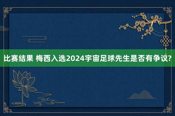 比赛结果 梅西入选2024宇宙足球先生是否有争议?