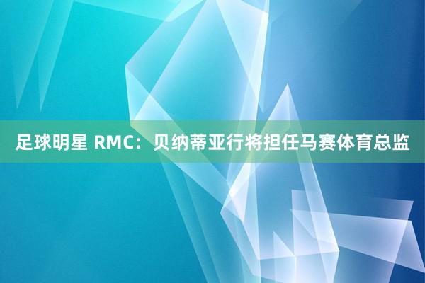 足球明星 RMC：贝纳蒂亚行将担任马赛体育总监