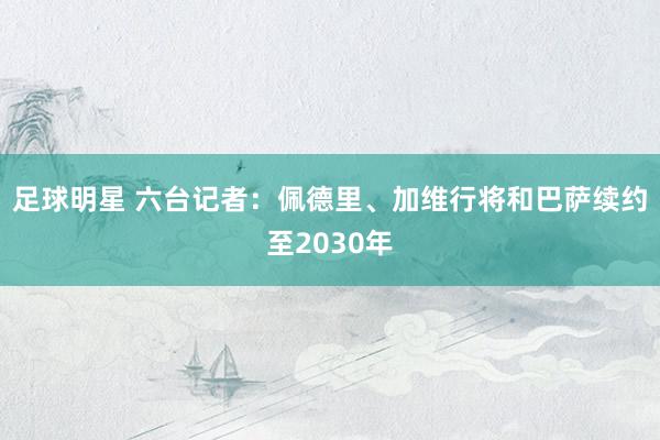 足球明星 六台记者：佩德里、加维行将和巴萨续约至2030年