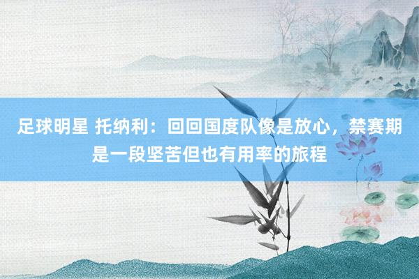 足球明星 托纳利：回回国度队像是放心，禁赛期是一段坚苦但也有用率的旅程