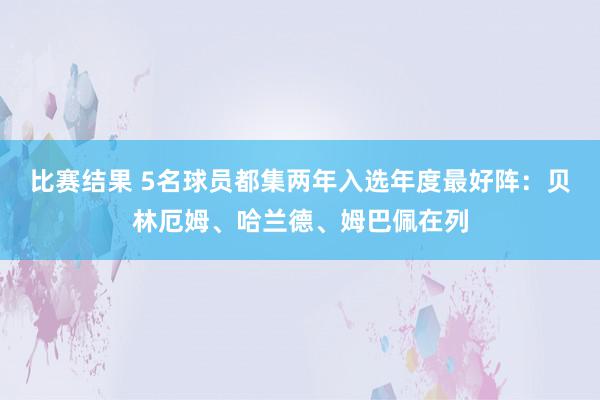 比赛结果 5名球员都集两年入选年度最好阵：贝林厄姆、哈兰德、姆巴佩在列