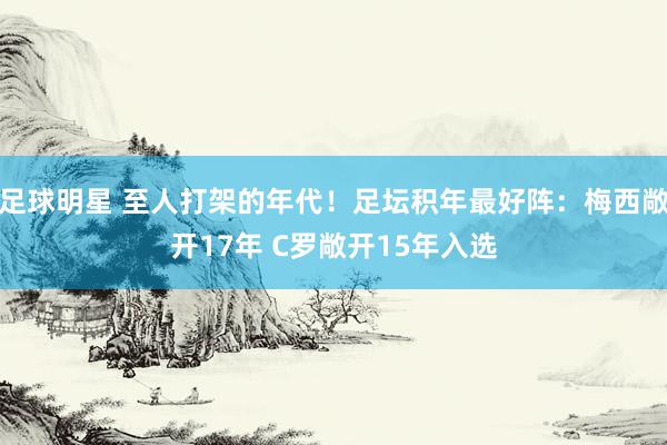 足球明星 至人打架的年代！足坛积年最好阵：梅西敞开17年 C罗敞开15年入选