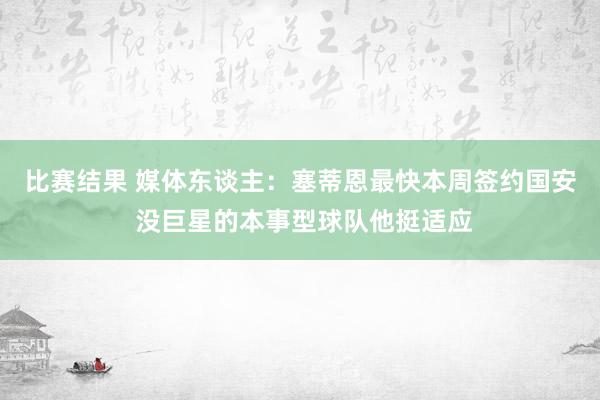 比赛结果 媒体东谈主：塞蒂恩最快本周签约国安 没巨星的本事型球队他挺适应