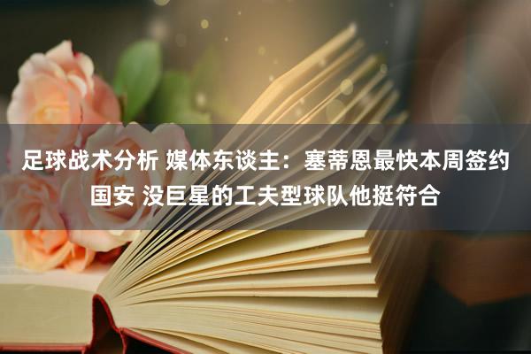 足球战术分析 媒体东谈主：塞蒂恩最快本周签约国安 没巨星的工夫型球队他挺符合