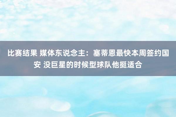 比赛结果 媒体东说念主：塞蒂恩最快本周签约国安 没巨星的时候型球队他挺适合