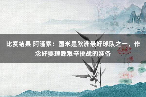 比赛结果 阿隆索：国米是欧洲最好球队之一，作念好要理睬艰辛挑战的准备