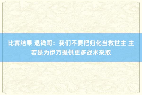 比赛结果 退钱哥：我们不要把归化当救世主 主若是为伊万提供更多战术采取