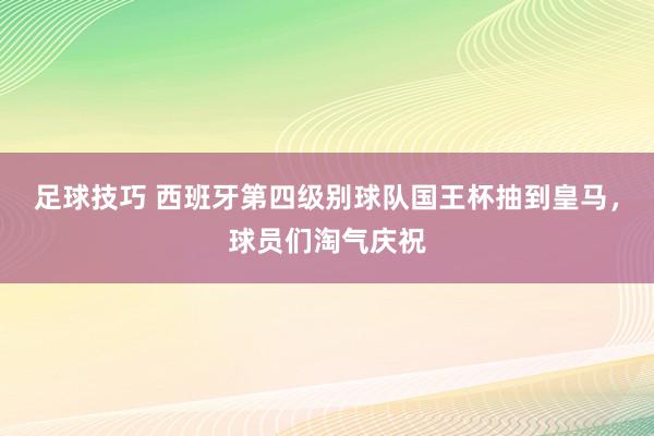 足球技巧 西班牙第四级别球队国王杯抽到皇马，球员们淘气庆祝