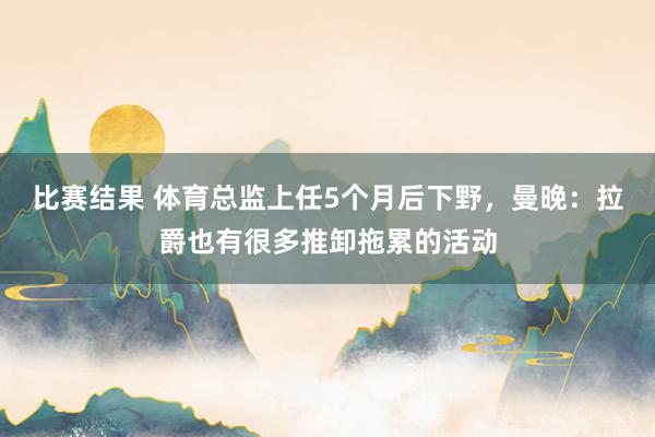 比赛结果 体育总监上任5个月后下野，曼晚：拉爵也有很多推卸拖累的活动