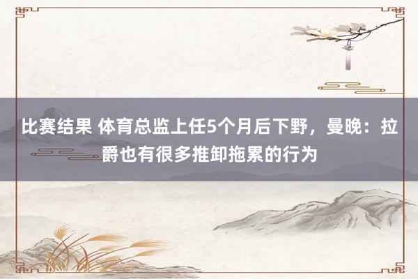 比赛结果 体育总监上任5个月后下野，曼晚：拉爵也有很多推卸拖累的行为