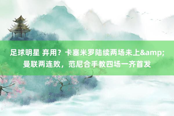 足球明星 弃用？卡塞米罗陆续两场未上&曼联两连败，范尼合手教四场一齐首发