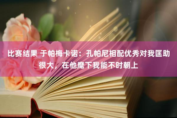 比赛结果 于帕梅卡诺：孔帕尼相配优秀对我匡助很大，在他麾下我能不时朝上