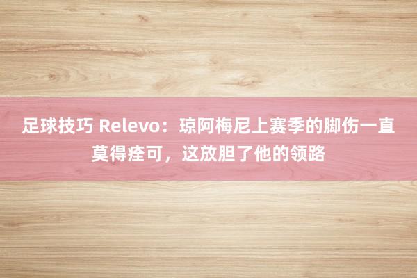 足球技巧 Relevo：琼阿梅尼上赛季的脚伤一直莫得痊可，这放胆了他的领路