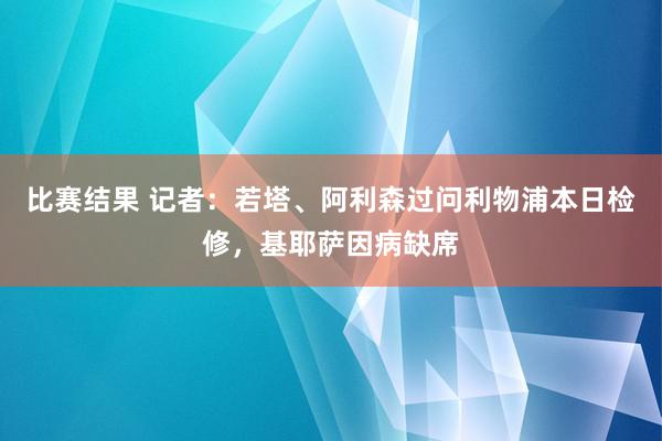 比赛结果 记者：若塔、阿利森过问利物浦本日检修，基耶萨因病缺席