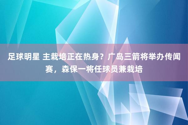 足球明星 主栽培正在热身？广岛三箭将举办传闻赛，森保一将任球员兼栽培