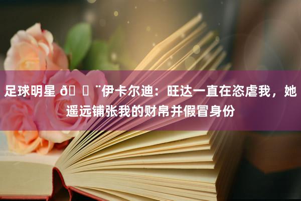 足球明星 😨伊卡尔迪：旺达一直在恣虐我，她遥远铺张我的财帛并假冒身份