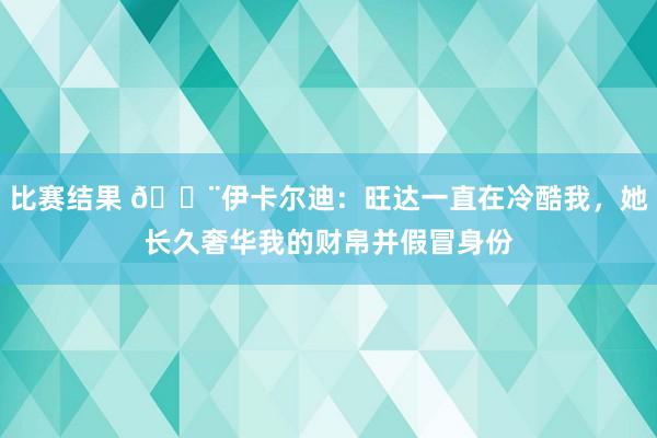 比赛结果 😨伊卡尔迪：旺达一直在冷酷我，她长久奢华我的财帛并假冒身份