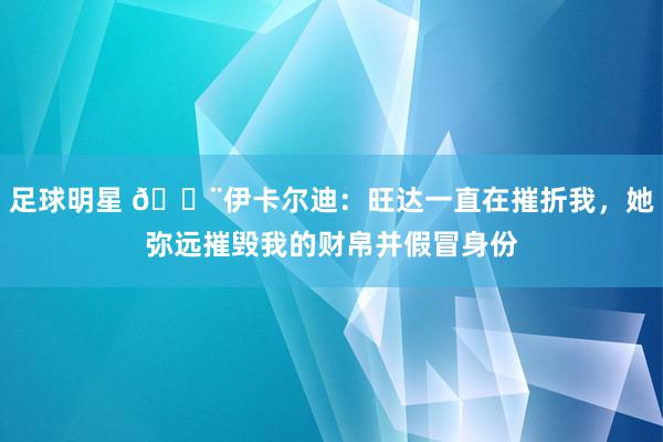 足球明星 😨伊卡尔迪：旺达一直在摧折我，她弥远摧毁我的财帛并假冒身份