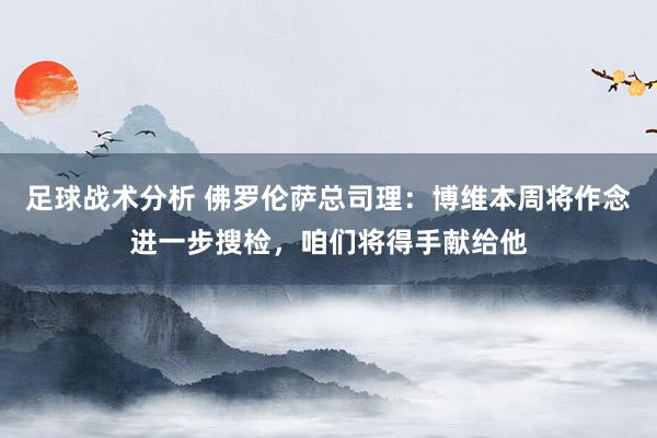 足球战术分析 佛罗伦萨总司理：博维本周将作念进一步搜检，咱们将得手献给他