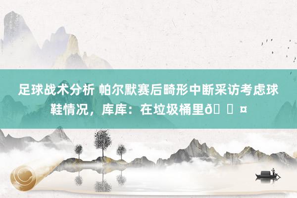 足球战术分析 帕尔默赛后畸形中断采访考虑球鞋情况，库库：在垃圾桶里😤