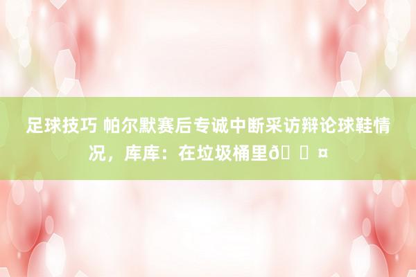 足球技巧 帕尔默赛后专诚中断采访辩论球鞋情况，库库：在垃圾桶里😤