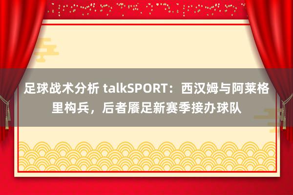 足球战术分析 talkSPORT：西汉姆与阿莱格里构兵，后者餍足新赛季接办球队