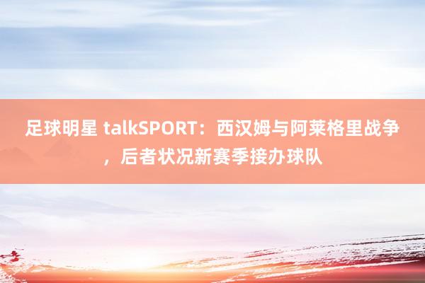 足球明星 talkSPORT：西汉姆与阿莱格里战争，后者状况新赛季接办球队