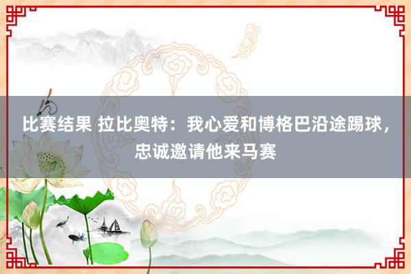 比赛结果 拉比奥特：我心爱和博格巴沿途踢球，忠诚邀请他来马赛