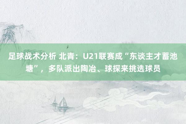 足球战术分析 北青：U21联赛成“东谈主才蓄池塘”，多队派出陶冶、球探来挑选球员