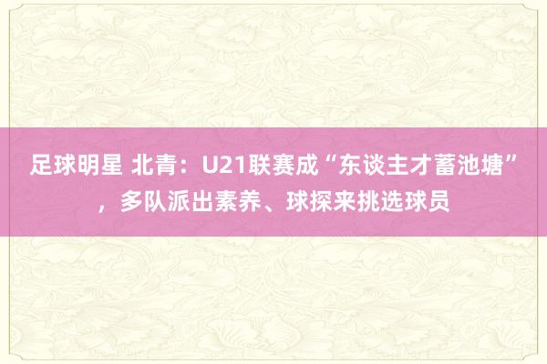 足球明星 北青：U21联赛成“东谈主才蓄池塘”，多队派出素养、球探来挑选球员