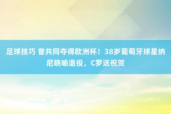 足球技巧 曾共同夺得欧洲杯！38岁葡萄牙球星纳尼晓喻退役，C罗送祝贺