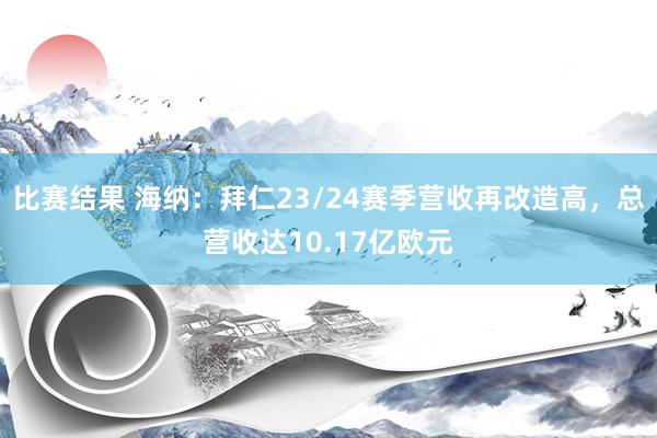 比赛结果 海纳：拜仁23/24赛季营收再改造高，总营收达10.17亿欧元