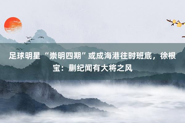 足球明星 “崇明四期”或成海港往时班底，徐根宝：蒯纪闻有大将之风