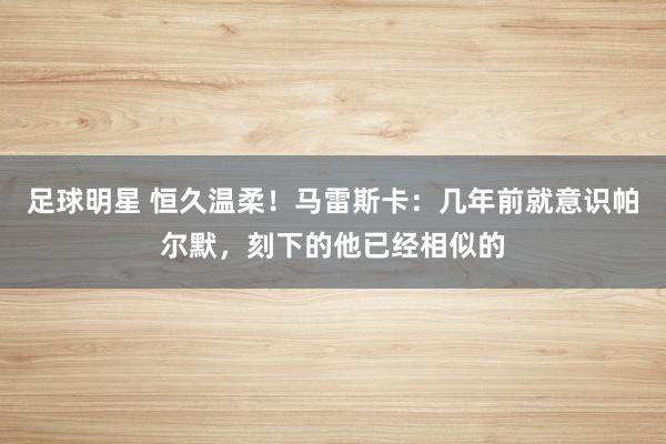 足球明星 恒久温柔！马雷斯卡：几年前就意识帕尔默，刻下的他已经相似的