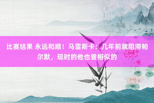 比赛结果 永远和顺！马雷斯卡：几年前就阻滞帕尔默，现时的他也曾相似的