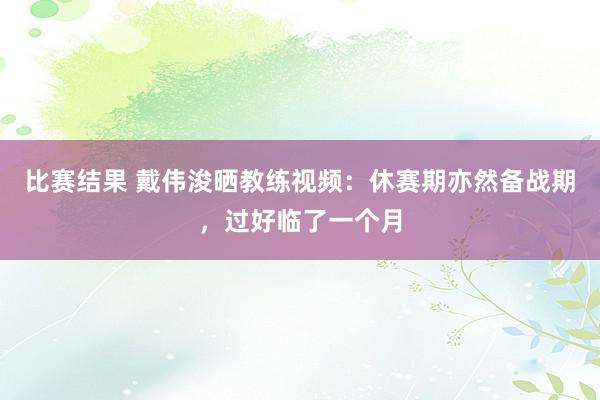 比赛结果 戴伟浚晒教练视频：休赛期亦然备战期，过好临了一个月