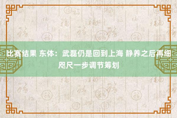 比赛结果 东体：武磊仍是回到上海 静养之后再细咫尺一步调节筹划