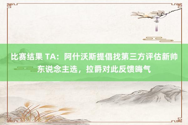 比赛结果 TA：阿什沃斯提倡找第三方评估新帅东说念主选，拉爵对此反馈晦气