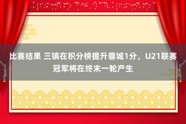 比赛结果 三镇在积分榜提升蓉城1分，U21联赛冠军将在终末一轮产生