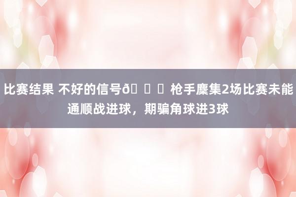 比赛结果 不好的信号😕枪手麇集2场比赛未能通顺战进球，期骗角球进3球