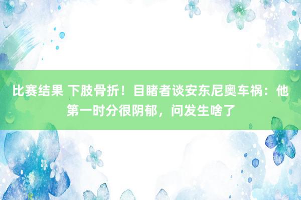 比赛结果 下肢骨折！目睹者谈安东尼奥车祸：他第一时分很阴郁，问发生啥了