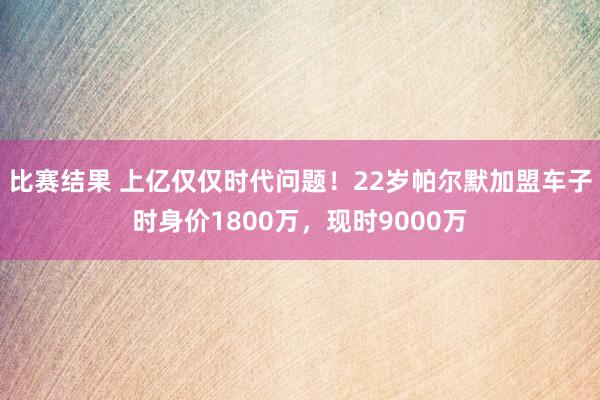 比赛结果 上亿仅仅时代问题！22岁帕尔默加盟车子时身价1800万，现时9000万