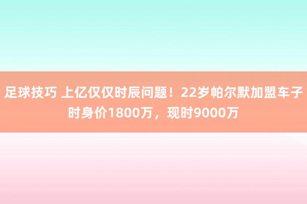 足球技巧 上亿仅仅时辰问题！22岁帕尔默加盟车子时身价1800万，现时9000万